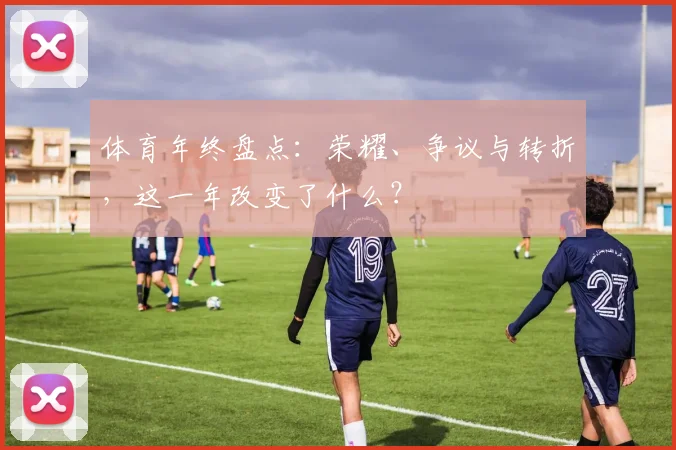 体育年终盘点：荣耀、争议与转折，这一年改变了什么？